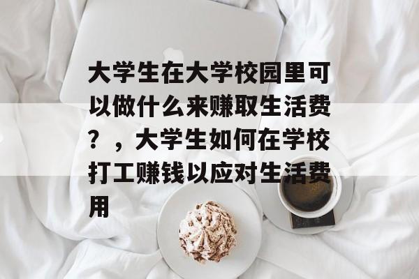 大学生在大学校园里可以做什么来赚取生活费?,大学生如何在学校打工赚钱以应对生活费用 大学生在大学校园里可以做什么来赚取生活费?,大学生如何在学校打工赚钱以应对生活费用