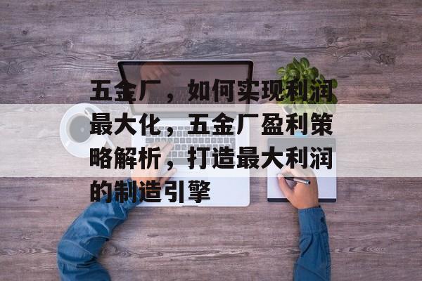 五金厂,如何实现利润最大化,五金厂盈利策略解析,打造最大利润的制造引擎 五金厂,如何实现利润最大化,五金厂盈利策略解析,打造最大利润的制造引擎