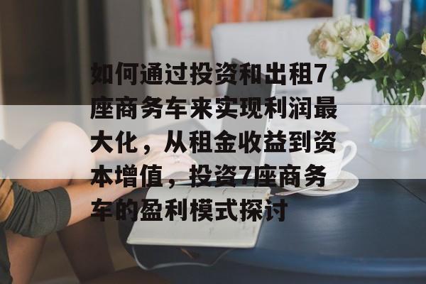 如何通过投资和出租7座商务车来实现利润最大化,从租金收益到资本增值,投资7座商务车的盈利模式探讨 如何通过投资和出租7座商务车来实现利润最大化,从租金收益到资本增值,投资7座商务车的盈利模式探讨