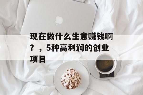 现在做什么生意赚钱啊?,5种高利润的创业项目 现在做什么生意赚钱啊?,5种高利润的创业项目