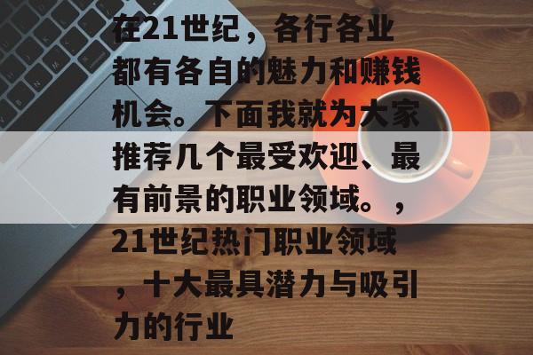 在21世纪,各行各业都有各自的魅力和赚钱机会。下面我就为大家推荐几个最受欢迎、最有前景的职业领域。,21世纪热门职业领域,十大最具潜力与吸引力的行业 在21世纪,各行各业都有各自的魅力和赚钱机会。下面我就为大家推荐几个最受欢迎、最有前景的职业领域。,21世纪热门职业领域,十大最具潜力与吸引力的行业