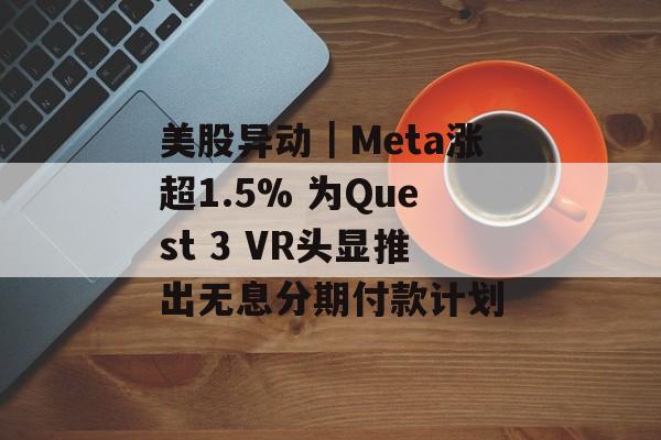 美股异动|Meta涨超1.5% 为Quest 3 VR头显推出无息分期付款计划 美股异动|Meta涨超1.5% 为Quest 3 VR头显推出无息分期付款计划