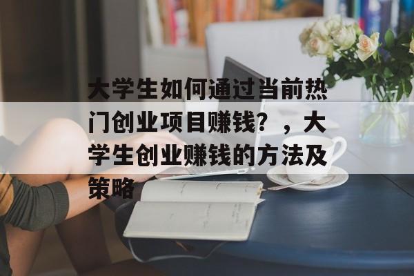大学生如何通过当前热门创业项目赚钱?,大学生创业赚钱的方法及策略 大学生如何通过当前热门创业项目赚钱?,大学生创业赚钱的方法及策略