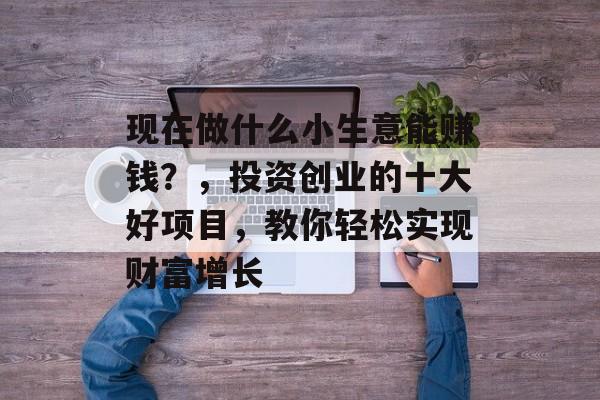 现在做什么小生意能赚钱?,投资创业的十大好项目,教你轻松实现财富增长 现在做什么小生意能赚钱?,投资创业的十大好项目,教你轻松实现财富增长