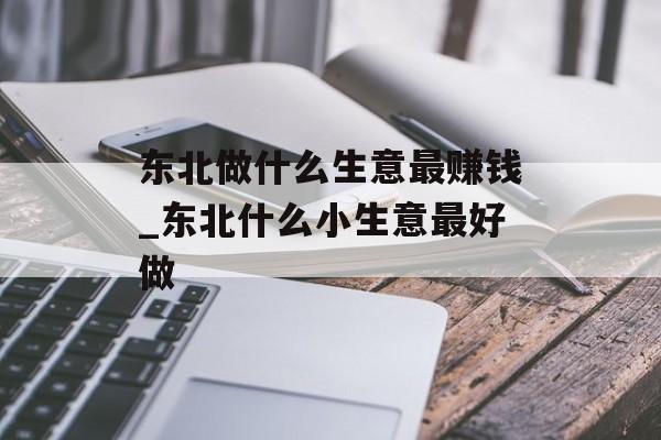 东北做什么生意最赚钱_东北什么小生意最好做 东北做什么生意最赚钱_东北什么小生意最好做