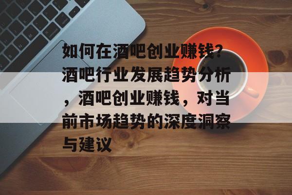 如何在酒吧创业赚钱？酒吧行业发展趋势分析，酒吧创业赚钱，对当前市场趋势的深度洞察与建议
