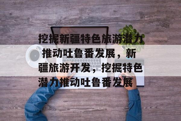 挖掘新疆特色旅游潜力 推动吐鲁番发展,新疆旅游开发,挖掘特色潜力推动吐鲁番发展 挖掘新疆特色旅游潜力 推动吐鲁番发展,新疆旅游开发,挖掘特色潜力推动吐鲁番发展
