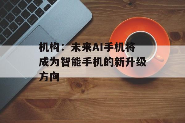 机构:未来AI手机将成为智能手机的新升级方向 机构:未来AI手机将成为智能手机的新升级方向
