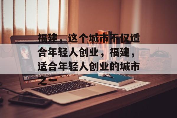 福建,这个城市不仅适合年轻人创业,福建,适合年轻人创业的城市之一 福建,这个城市不仅适合年轻人创业,福建,适合年轻人创业的城市之一