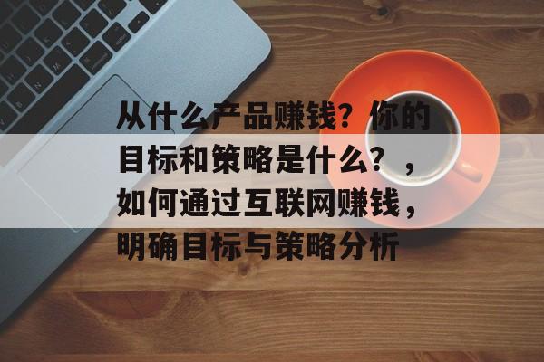 从什么产品赚钱？你的目标和策略是什么？，如何通过互联网赚钱，明确目标与策略分析
