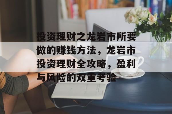 投资理财之龙岩市所要做的赚钱方法,龙岩市投资理财全攻略,盈利与风险的双重考验 投资理财之龙岩市所要做的赚钱方法,龙岩市投资理财全攻略,盈利与风险的双重考验