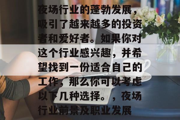 夜场行业的蓬勃发展,吸引了越来越多的投资者和爱好者。如果你对这个行业感兴趣,并希望找到一份适合自己的工作,那么你可以考虑以下几种选择。,夜场行业前景及职业发展 夜场行业的蓬勃发展,吸引了越来越多的投资者和爱好者。如果你对这个行业感兴趣,并希望找到一份适合自己的工作,那么你可以考虑以下几种选择。,夜场行业前景及职业发展