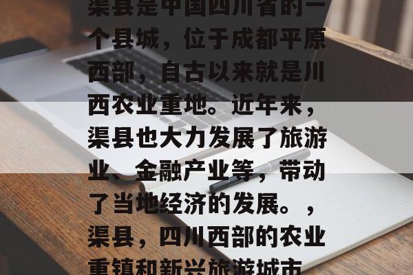 渠县是中国四川省的一个县城,位于成都平原西部,自古以来就是川西农业重地。近年来,渠县也大力发展了旅游业、金融产业等,带动了当地经济的发展。,渠县,四川西部的农业重镇和新兴旅游城市 渠县是中国四川省的一个县城,位于成都平原西部,自古以来就是川西农业重地。近年来,渠县也大力发展了旅游业、金融产业等,带动了当地经济的发展。,渠县,四川西部的农业重镇和新兴旅游城市
