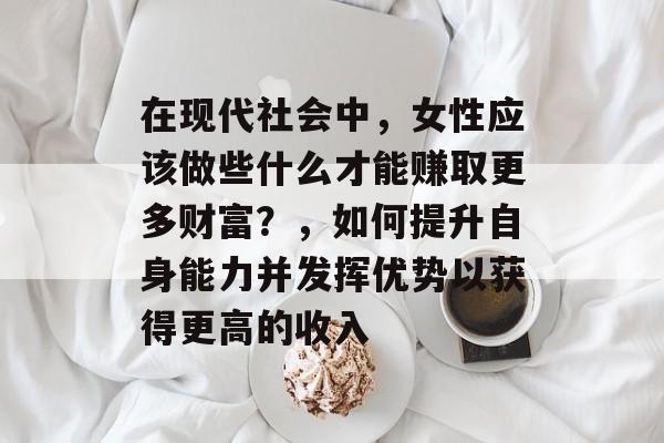 在现代社会中，女性应该做些什么才能赚取更多财富？，如何提升自身能力并发挥优势以获得更高的收入