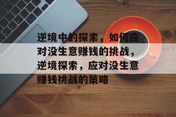 逆境中的探索,如何应对没生意赚钱的挑战,逆境探索,应对没生意赚钱挑战的策略 逆境中的探索,如何应对没生意赚钱的挑战,逆境探索,应对没生意赚钱挑战的策略