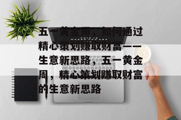 五一黄金周，如何通过精心策划赚取财富——生意新思路，五一黄金周，精心策划赚取财富的生意新思路