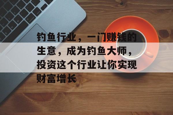 钓鱼行业,一门赚钱的生意,成为钓鱼大师,投资这个行业让你实现财富增长 钓鱼行业,一门赚钱的生意,成为钓鱼大师,投资这个行业让你实现财富增长