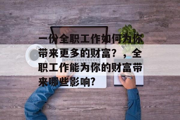 一份全职工作如何为你带来更多的财富?,全职工作能为你的财富带来哪些影响? 一份全职工作如何为你带来更多的财富?,全职工作能为你的财富带来哪些影响?