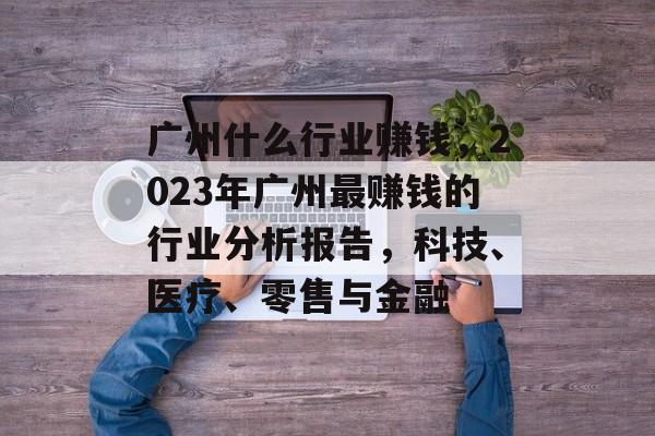 广州什么行业赚钱，2023年广州最赚钱的行业分析报告，科技、医疗、零售与金融