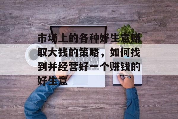 市场上的各种好生意赚取大钱的策略,如何找到并经营好一个赚钱的好生意 市场上的各种好生意赚取大钱的策略,如何找到并经营好一个赚钱的好生意