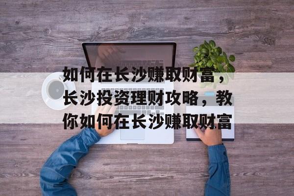 如何在长沙赚取财富,长沙投资理财攻略,教你如何在长沙赚取财富 如何在长沙赚取财富,长沙投资理财攻略,教你如何在长沙赚取财富