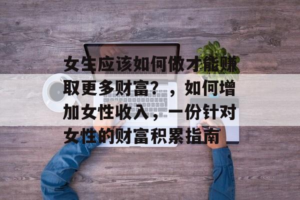 女生应该如何做才能赚取更多财富?,如何增加女性收入,一份针对女性的财富积累指南 女生应该如何做才能赚取更多财富?,如何增加女性收入,一份针对女性的财富积累指南
