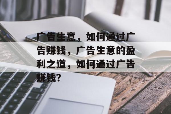 广告生意,如何通过广告赚钱,广告生意的盈利之道,如何通过广告赚钱? 广告生意,如何通过广告赚钱,广告生意的盈利之道,如何通过广告赚钱?