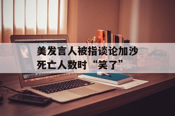 美发言人被指谈论加沙死亡人数时“笑了” 美发言人被指谈论加沙死亡人数时“笑了”