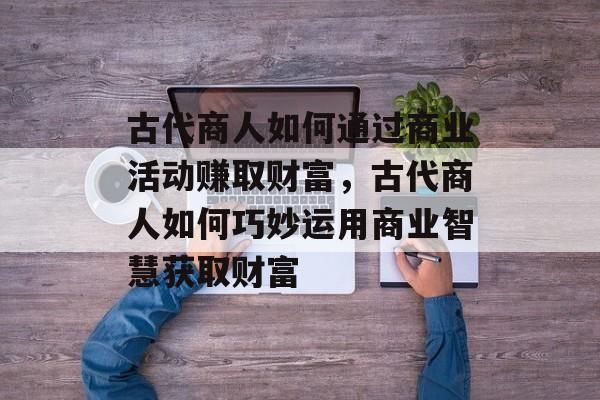 古代商人如何通过商业活动赚取财富,古代商人如何巧妙运用商业智慧获取财富 古代商人如何通过商业活动赚取财富,古代商人如何巧妙运用商业智慧获取财富