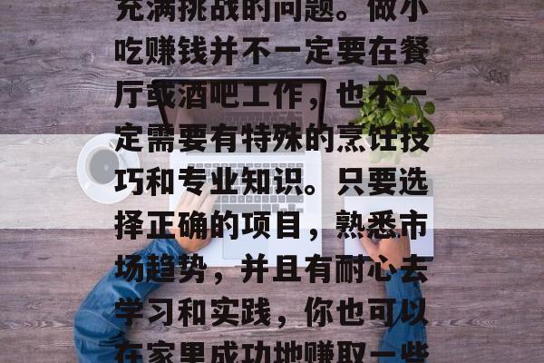 在家做什么小吃赚钱?这是一个看似简单实则充满挑战的问题。做小吃赚钱并不一定要在餐厅或酒吧工作,也不一定需要有特殊的烹饪技巧和专业知识。只要选择正确的项目,熟悉市场趋势,并且有耐心去学习和实践,你也可以在家里成功地赚取一些钱。,在家赚钱的小吃项目,指南和建议 在家做什么小吃赚钱?这是一个看似简单实则充满挑战的问题。做小吃赚钱并不一定要在餐厅或酒吧工作,也不一定需要有特殊的烹饪技巧和专业知识。只要选择正确的项目,熟悉市场趋势,并且有耐心去学习和实践,你也可以在家里成功地赚取一些钱。,在家赚钱的小吃项目,指南和建议