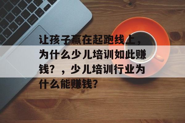 让孩子赢在起跑线上,为什么少儿培训如此赚钱?,少儿培训行业为什么能赚钱? 让孩子赢在起跑线上,为什么少儿培训如此赚钱?,少儿培训行业为什么能赚钱?