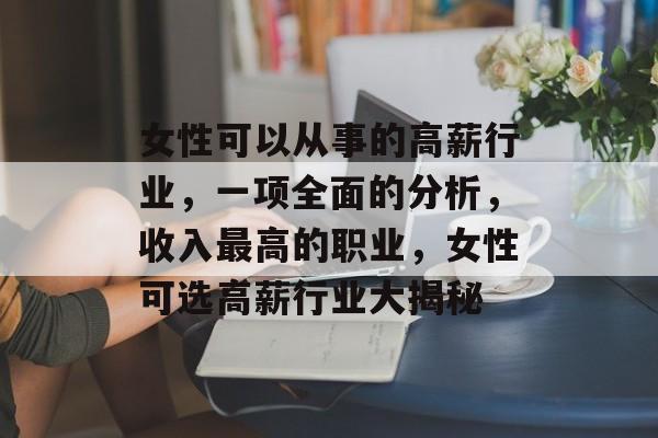 女性可以从事的高薪行业,一项全面的分析,收入最高的职业,女性可选高薪行业大揭秘 女性可以从事的高薪行业,一项全面的分析,收入最高的职业,女性可选高薪行业大揭秘
