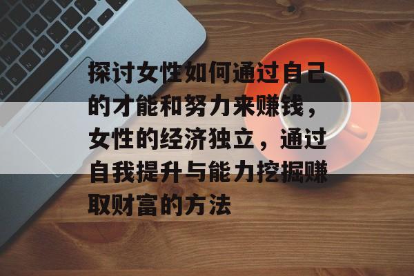 探讨女性如何通过自己的才能和努力来赚钱,女性的经济独立,通过自我提升与能力挖掘赚取财富的方法 探讨女性如何通过自己的才能和努力来赚钱,女性的经济独立,通过自我提升与能力挖掘赚取财富的方法