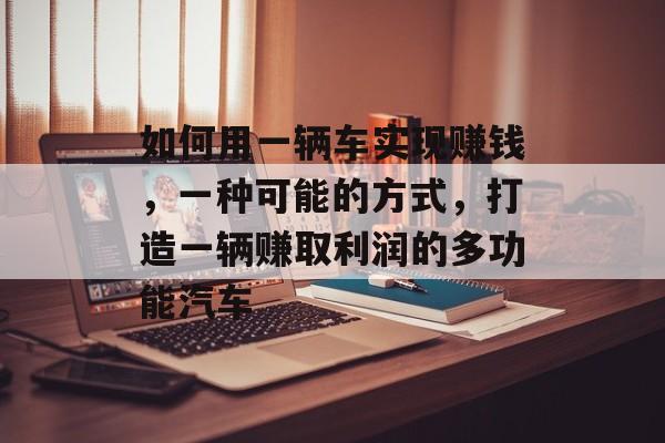 如何用一辆车实现赚钱,一种可能的方式,打造一辆赚取利润的多功能汽车 如何用一辆车实现赚钱,一种可能的方式,打造一辆赚取利润的多功能汽车
