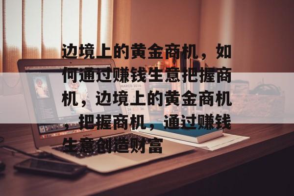 边境上的黄金商机,如何通过赚钱生意把握商机,边境上的黄金商机,把握商机,通过赚钱生意创造财富 边境上的黄金商机,如何通过赚钱生意把握商机,边境上的黄金商机,把握商机,通过赚钱生意创造财富