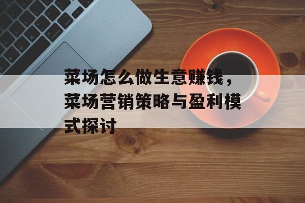 菜场怎么做生意赚钱，菜场营销策略与盈利模式探讨