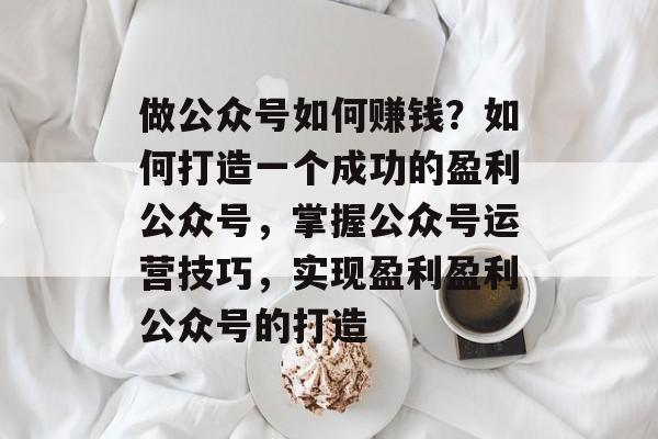 做公众号如何赚钱?如何打造一个成功的盈利公众号,掌握公众号运营技巧,实现盈利盈利公众号的打造 做公众号如何赚钱?如何打造一个成功的盈利公众号,掌握公众号运营技巧,实现盈利盈利公众号的打造