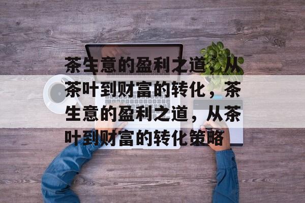 茶生意的盈利之道,从茶叶到财富的转化,茶生意的盈利之道,从茶叶到财富的转化策略 茶生意的盈利之道,从茶叶到财富的转化,茶生意的盈利之道,从茶叶到财富的转化策略