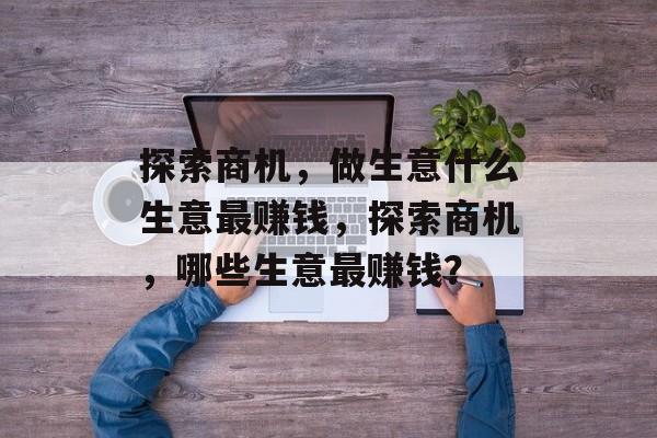 探索商机,做生意什么生意最赚钱,探索商机,哪些生意最赚钱? 探索商机,做生意什么生意最赚钱,探索商机,哪些生意最赚钱?