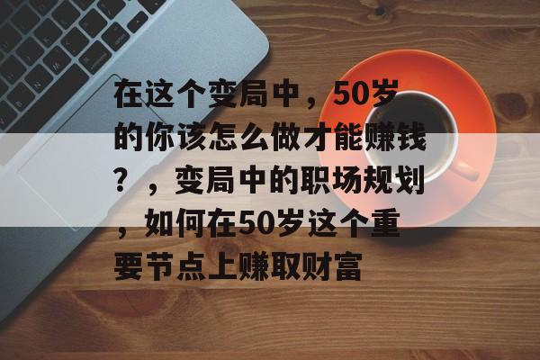 在这个变局中,50岁的你该怎么做才能赚钱?,变局中的职场规划,如何在50岁这个重要节点上赚取财富 在这个变局中,50岁的你该怎么做才能赚钱?,变局中的职场规划,如何在50岁这个重要节点上赚取财富