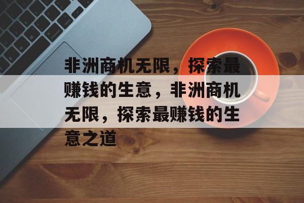 非洲商机无限,探索最赚钱的生意,非洲商机无限,探索最赚钱的生意之道 非洲商机无限,探索最赚钱的生意,非洲商机无限,探索最赚钱的生意之道