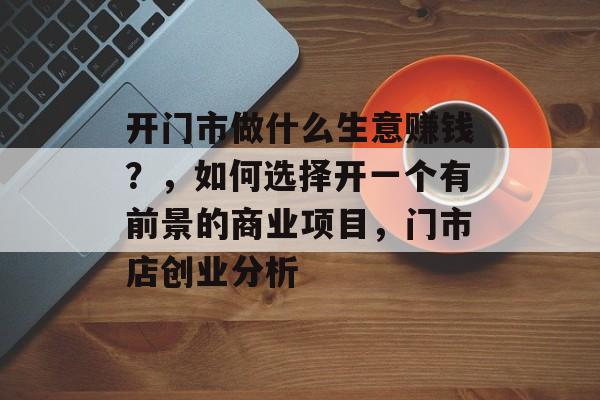 开门市做什么生意赚钱?,如何选择开一个有前景的商业项目,门市店创业分析 开门市做什么生意赚钱?,如何选择开一个有前景的商业项目,门市店创业分析