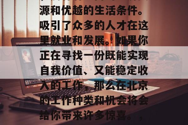 北京,作为中国的首都,拥有着丰富的经济资源和优越的生活条件。吸引了众多的人才在这里就业和发展。如果你正在寻找一份既能实现自我价值、又能稳定收入的工作,那么在北京的工作种类和机会将会给你带来许多惊喜。,北京的无限可能,工作机会与生活享受 北京,作为中国的首都,拥有着丰富的经济资源和优越的生活条件。吸引了众多的人才在这里就业和发展。如果你正在寻找一份既能实现自我价值、又能稳定收入的工作,那么在北京的工作种类和机会将会给你带来许多惊喜。,北京的无限可能,工作机会与生活享受