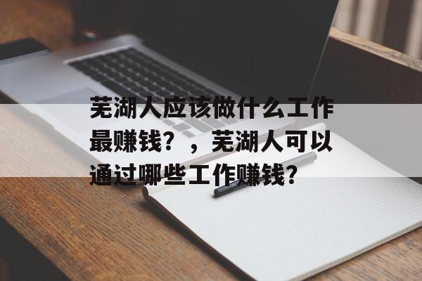 芜湖人应该做什么工作最赚钱?,芜湖人可以通过哪些工作赚钱? 芜湖人应该做什么工作最赚钱?,芜湖人可以通过哪些工作赚钱?