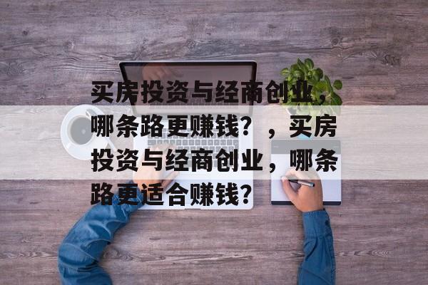 买房投资与经商创业,哪条路更赚钱?,买房投资与经商创业,哪条路更适合赚钱? 买房投资与经商创业,哪条路更赚钱?,买房投资与经商创业,哪条路更适合赚钱?