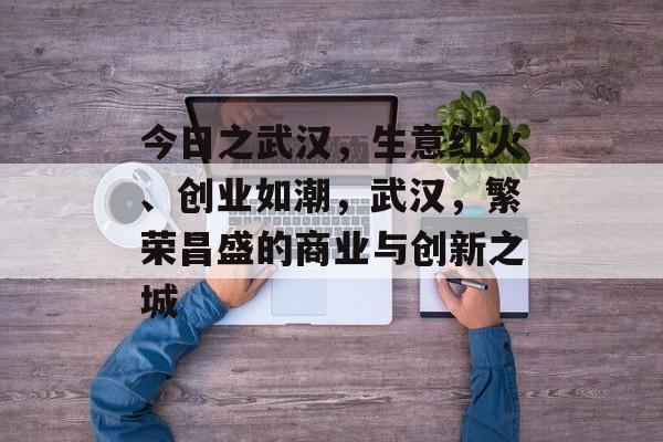 今日之武汉,生意红火、创业如潮,武汉,繁荣昌盛的商业与创新之城 今日之武汉,生意红火、创业如潮,武汉,繁荣昌盛的商业与创新之城