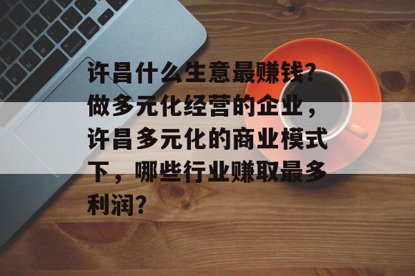 许昌什么生意最赚钱？做多元化经营的企业，许昌多元化的商业模式下，哪些行业赚取最多利润？
