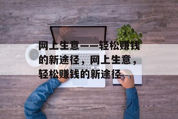 网上生意——轻松赚钱的新途径，网上生意，轻松赚钱的新途径