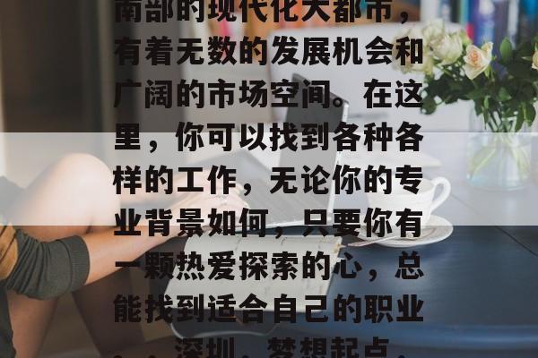 深圳,这个坐落在中国南部的现代化大都市,有着无数的发展机会和广阔的市场空间。在这里,你可以找到各种各样的工作,无论你的专业背景如何,只要你有一颗热爱探索的心,总能找到适合自己的职业。,深圳,梦想起点,创业沃土 深圳,这个坐落在中国南部的现代化大都市,有着无数的发展机会和广阔的市场空间。在这里,你可以找到各种各样的工作,无论你的专业背景如何,只要你有一颗热爱探索的心,总能找到适合自己的职业。,深圳,梦想起点,创业沃土