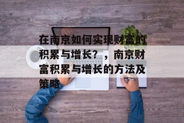 在南京如何实现财富的积累与增长?,南京财富积累与增长的方法及策略 在南京如何实现财富的积累与增长?,南京财富积累与增长的方法及策略
